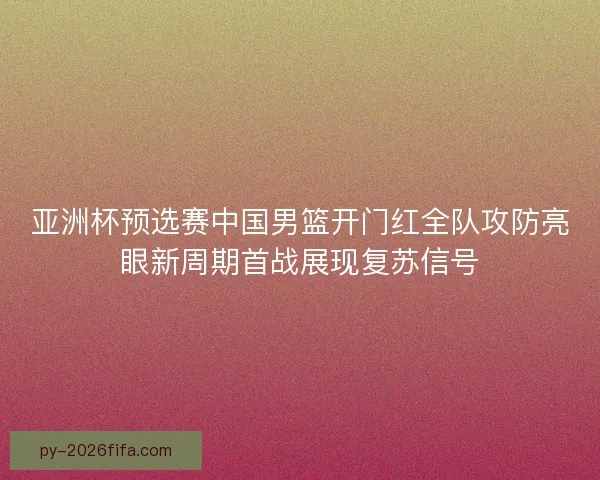亚洲杯预选赛中国男篮开门红全队攻防亮眼新周期首战展现复苏信号